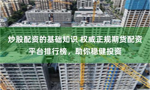炒股配资的基础知识 权威正规期货配资平台排行榜，助你稳健投资