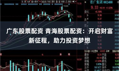 广东股票配资 青海股票配资：开启财富新征程，助力投资梦想