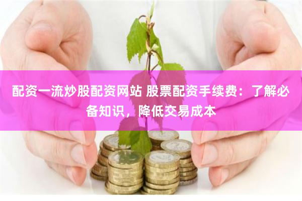 配资一流炒股配资网站 股票配资手续费：了解必备知识，降低交易成本