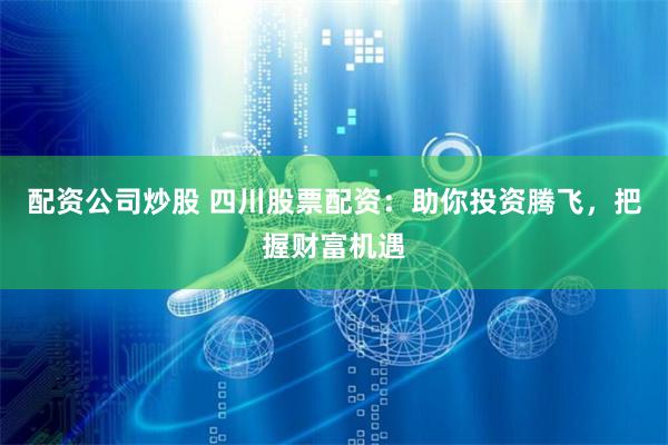 配资公司炒股 四川股票配资：助你投资腾飞，把握财富机遇
