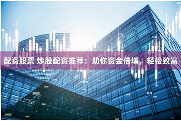 配资股票 炒股配资推荐：助你资金倍增，轻松致富
