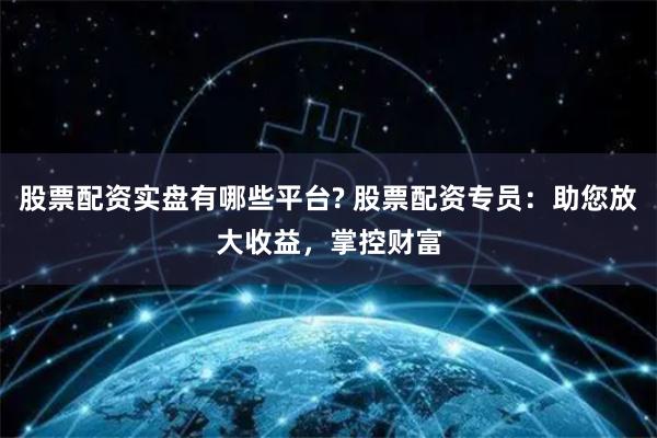 股票配资实盘有哪些平台? 股票配资专员：助您放大收益，掌控财富