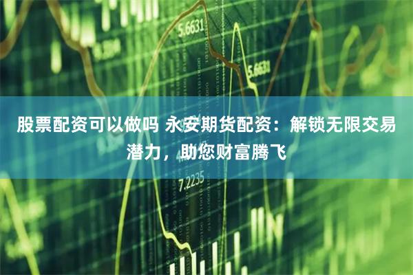 股票配资可以做吗 永安期货配资：解锁无限交易潜力，助您财富腾飞