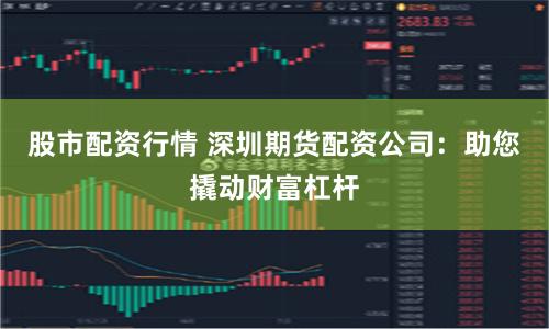 股市配资行情 深圳期货配资公司：助您撬动财富杠杆