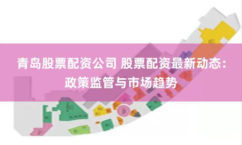 青岛股票配资公司 股票配资最新动态：政策监管与市场趋势