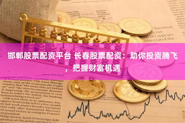 邯郸股票配资平台 长春股票配资：助你投资腾飞，把握财富机遇