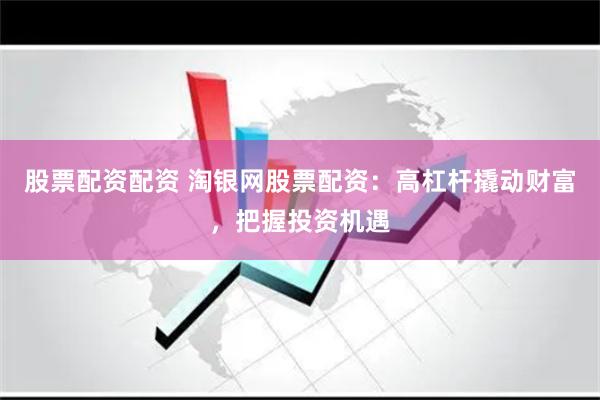 股票配资配资 淘银网股票配资：高杠杆撬动财富，把握投资机遇