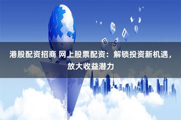 港股配资招商 网上股票配资：解锁投资新机遇，放大收益潜力