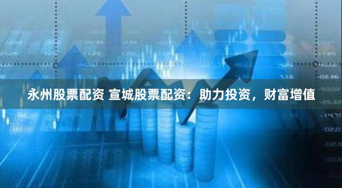 永州股票配资 宣城股票配资：助力投资，财富增值