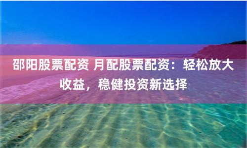 邵阳股票配资 月配股票配资：轻松放大收益，稳健投资新选择