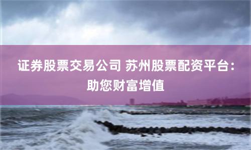 证券股票交易公司 苏州股票配资平台：助您财富增值