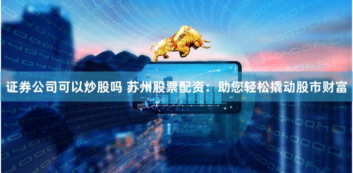 证券公司可以炒股吗 苏州股票配资：助您轻松撬动股市财富