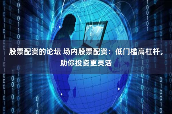 股票配资的论坛 场内股票配资：低门槛高杠杆，助你投资更灵活