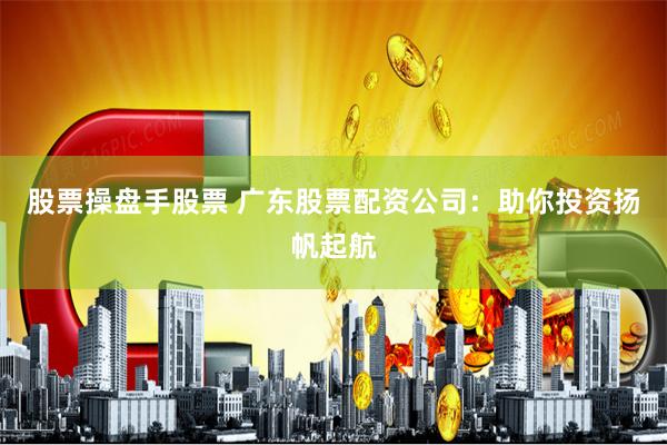 股票操盘手股票 广东股票配资公司：助你投资扬帆起航