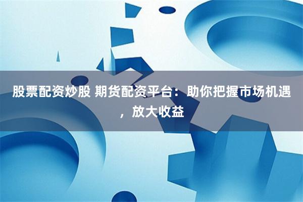 股票配资炒股 期货配资平台：助你把握市场机遇，放大收益