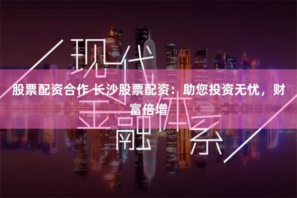 股票配资合作 长沙股票配资：助您投资无忧，财富倍增