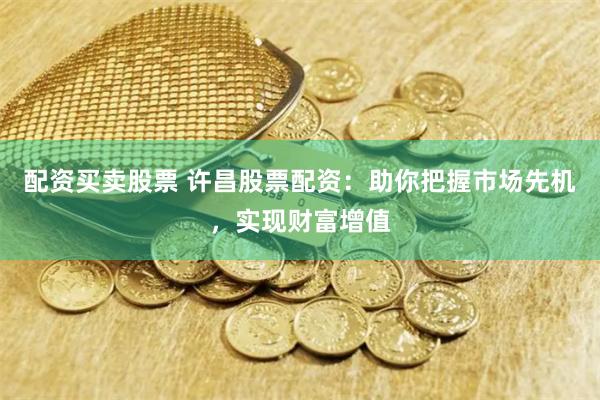 配资买卖股票 许昌股票配资：助你把握市场先机，实现财富增值