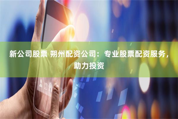 新公司股票 朔州配资公司：专业股票配资服务，助力投资