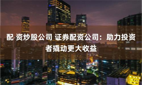 配 资炒股公司 证券配资公司：助力投资者撬动更大收益