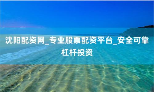 沈阳配资网_专业股票配资平台_安全可靠杠杆投资