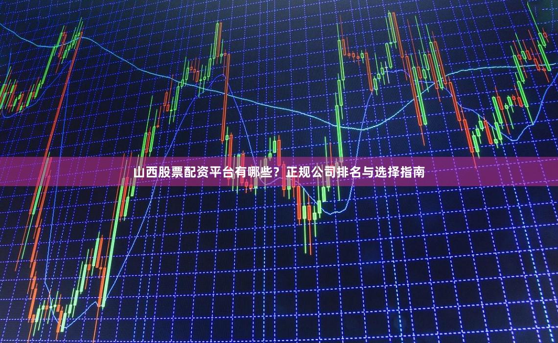 山西股票配资平台有哪些？正规公司排名与选择指南