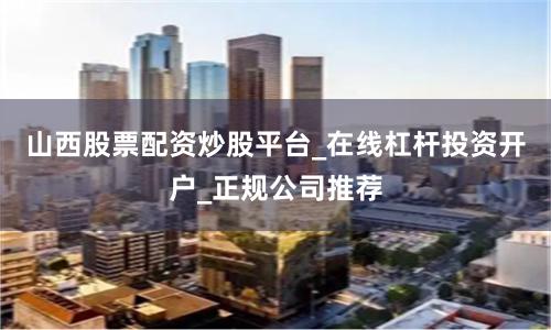 山西股票配资炒股平台_在线杠杆投资开户_正规公司推荐